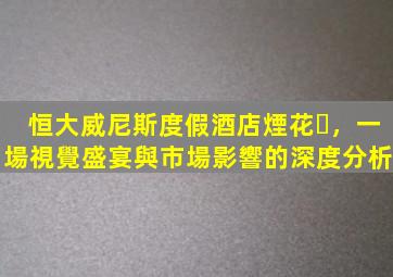 恒大威尼斯度假酒店煙花，一場視覺盛宴與市場影響的深度分析